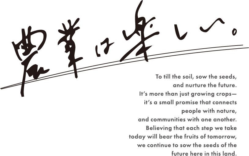 農業は楽しい。To till the soil, sow the seeds, and nurture the future. It’s more than just growing crops— it’s a small promise that connects people with nature, and communities with one another. Believing that each step we take today will bear the fruits of tomorrow, we continue to sow the seeds of the future here in this land.
