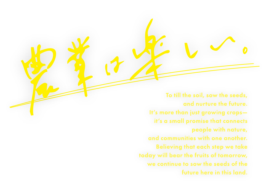 農業は楽しい。 To till the soil, sow the seeds, and nurture the future. It’s more than just growing crops— it’s a small promise that connects people with nature, and communities with one another. Believing that each step we take today will bear the fruits of tomorrow, we continue to sow the seeds of the future here in this land.