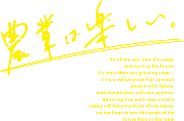 農業は楽しい。 To till the soil, sow the seeds, and nurture the future. It’s more than just growing crops— it’s a small promise that connects people with nature, and communities with one another. Believing that each step we take today will bear the fruits of tomorrow, we continue to sow the seeds of the future here in this land.
